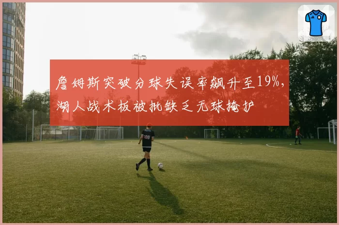 詹姆斯突破分球失误率飙升至19%，湖人战术板被批缺乏无球掩护