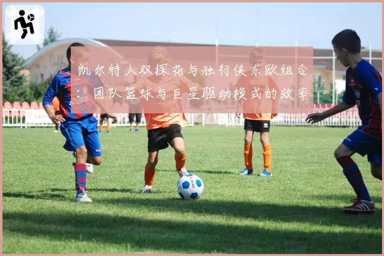 凯尔特人双探花与独行侠东欧组合:团队篮球与巨星驱动模式的效率之争