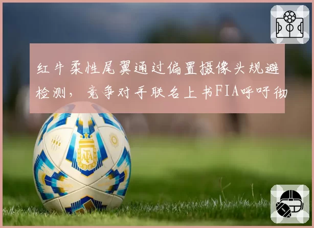 红牛柔性尾翼通过偏置摄像头规避检测，竞争对手联名上书FIA呼吁彻查