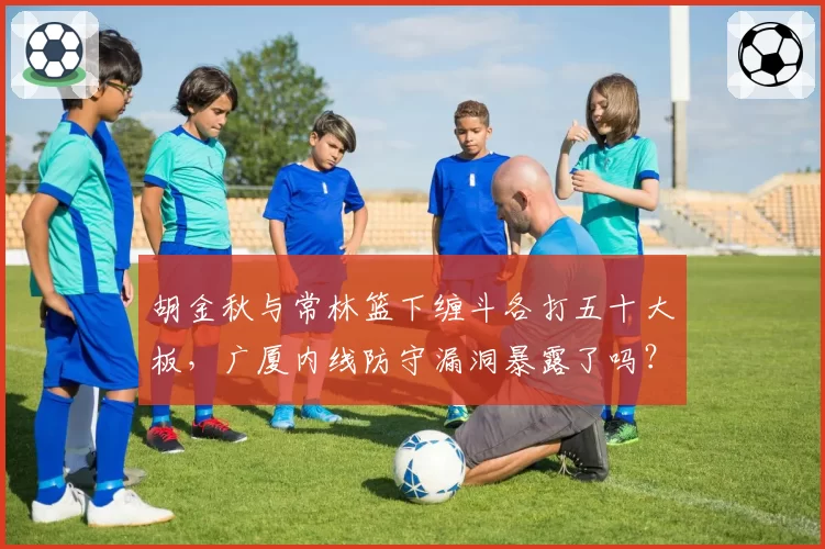 胡金秋与常林篮下缠斗各打五十大板，广厦内线防守漏洞暴露了吗？